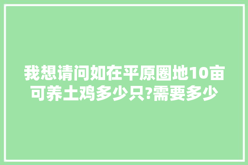 我想请问如在平原圈地10亩可养土鸡多少只?需要多少成本?鸡苗那有买，果园怎么圈地种植水果呢。 我想请问如在平原圈地10亩可养土鸡多少只?需要多少成本?鸡苗那有买，果园怎么圈地种植水果呢。 畜牧养殖