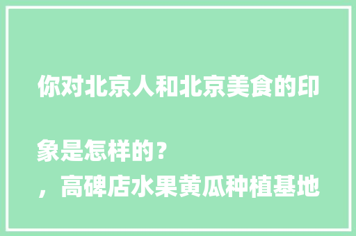 你对北京人和北京美食的印象是怎样的？
，高碑店水果黄瓜种植基地在哪。