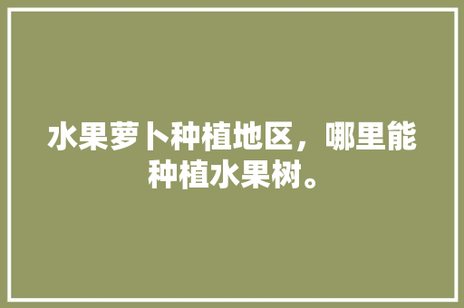 水果萝卜种植地区，哪里能种植水果树。 水果萝卜种植地区，哪里能种植水果树。 水果种植