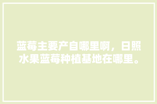 蓝莓主要产自哪里啊，日照水果蓝莓种植基地在哪里。 蓝莓主要产自哪里啊，日照水果蓝莓种植基地在哪里。 家禽养殖