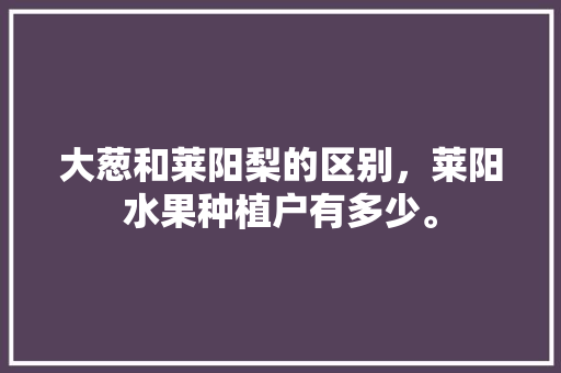 大葱和莱阳梨的区别，莱阳水果种植户有多少。 大葱和莱阳梨的区别，莱阳水果种植户有多少。 土壤施肥