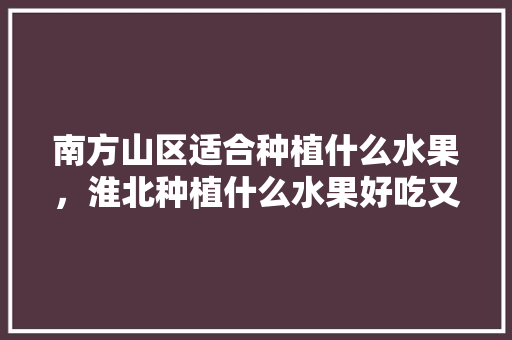 南方山区适合种植什么水果，淮北种植什么水果好吃又实惠。 南方山区适合种植什么水果，淮北种植什么水果好吃又实惠。 水果种植