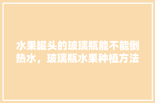 水果罐头的玻璃瓶能不能倒热水，玻璃瓶水果种植方法。 水果罐头的玻璃瓶能不能倒热水，玻璃瓶水果种植方法。 家禽养殖