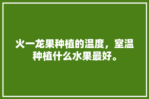 火一龙果种植的温度，室温种植什么水果最好。 火一龙果种植的温度，室温种植什么水果最好。 土壤施肥