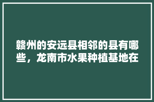 赣州的安远县相邻的县有哪些，龙南市水果种植基地在哪里。 赣州的安远县相邻的县有哪些，龙南市水果种植基地在哪里。 蔬菜种植