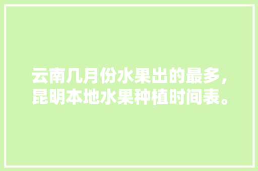 云南几月份水果出的最多，昆明本地水果种植时间表。 云南几月份水果出的最多，昆明本地水果种植时间表。 土壤施肥