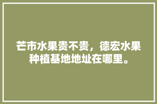 芒市水果贵不贵，德宏水果种植基地地址在哪里。 芒市水果贵不贵，德宏水果种植基地地址在哪里。 土壤施肥