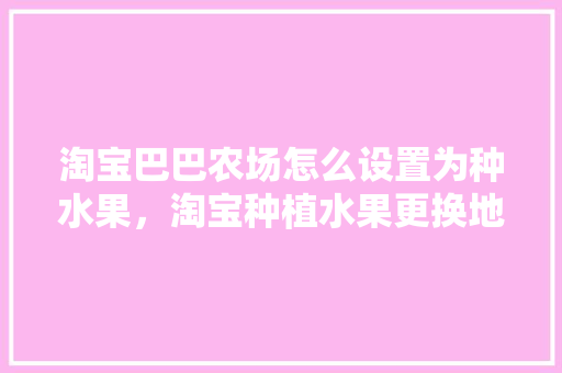 淘宝巴巴农场怎么设置为种水果，淘宝种植水果更换地址怎么填。 淘宝巴巴农场怎么设置为种水果，淘宝种植水果更换地址怎么填。 土壤施肥