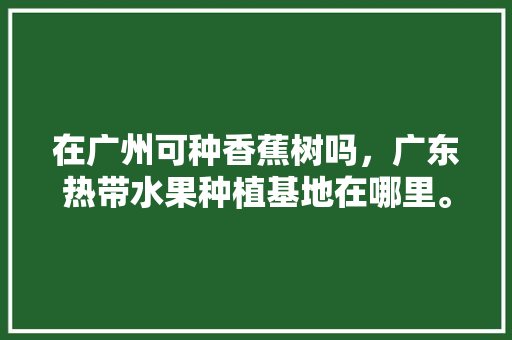 在广州可种香蕉树吗，广东热带水果种植基地在哪里。 在广州可种香蕉树吗，广东热带水果种植基地在哪里。 土壤施肥