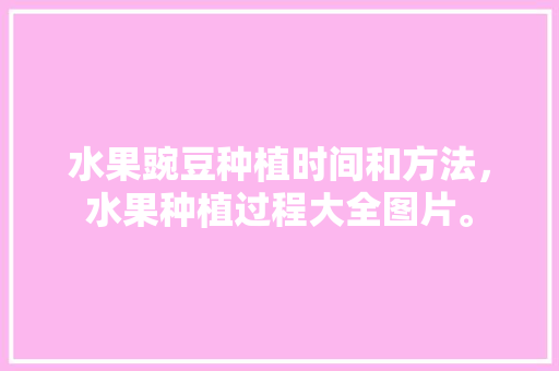 水果豌豆种植时间和方法，水果种植过程大全图片。 水果豌豆种植时间和方法，水果种植过程大全图片。 家禽养殖