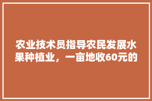 农业技术员指导农民发展水果种植业，一亩地收60元的技术指导费，这样的事情合理吗，水果种植要交什么税。 农业技术员指导农民发展水果种植业，一亩地收60元的技术指导费，这样的事情合理吗，水果种植要交什么税。 蔬菜种植