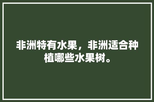 非洲特有水果，非洲适合种植哪些水果树。 非洲特有水果，非洲适合种植哪些水果树。 土壤施肥