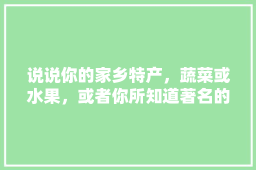 说说你的家乡特产，蔬菜或水果，或者你所知道著名的水果、蔬菜有哪些，特色种植水果图片欣赏大全。 说说你的家乡特产，蔬菜或水果，或者你所知道著名的水果、蔬菜有哪些，特色种植水果图片欣赏大全。 土壤施肥