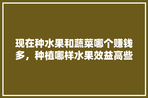 现在种水果和蔬菜哪个赚钱多，种植哪样水果效益高些。 现在种水果和蔬菜哪个赚钱多，种植哪样水果效益高些。 家禽养殖