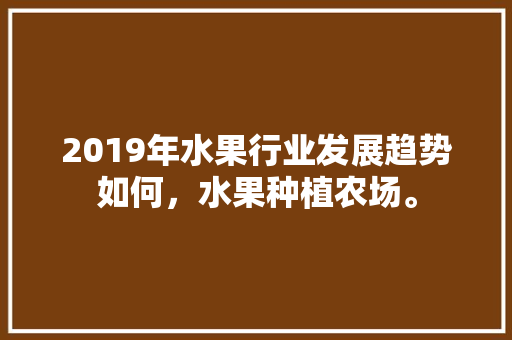 2019年水果行业发展趋势如何，水果种植农场。 2019年水果行业发展趋势如何，水果种植农场。 畜牧养殖