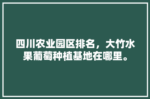 四川农业园区排名，大竹水果葡萄种植基地在哪里。 四川农业园区排名，大竹水果葡萄种植基地在哪里。 水果种植