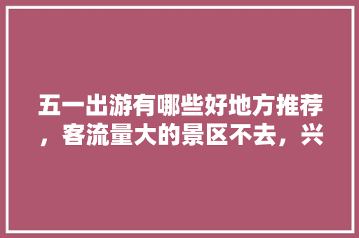 五一出游有哪些好地方推荐，客流量大的景区不去，兴城水果榴莲种植基地在哪里。 五一出游有哪些好地方推荐，客流量大的景区不去，兴城水果榴莲种植基地在哪里。 水果种植