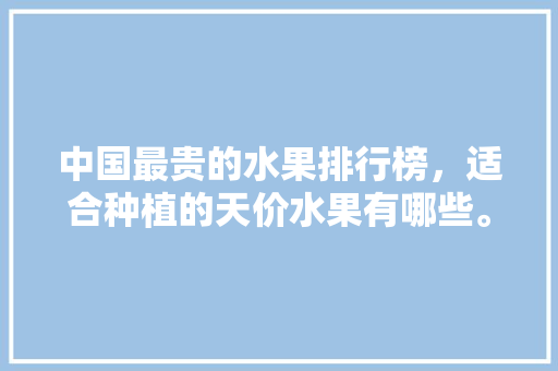 中国最贵的水果排行榜，适合种植的天价水果有哪些。 中国最贵的水果排行榜，适合种植的天价水果有哪些。 土壤施肥