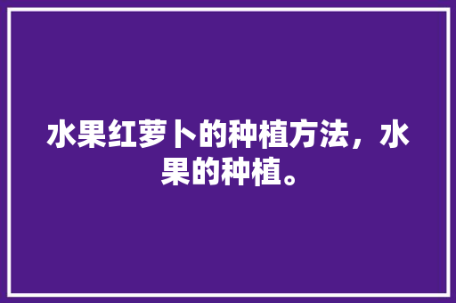 水果红萝卜的种植方法，水果的种植。 水果红萝卜的种植方法，水果的种植。 土壤施肥