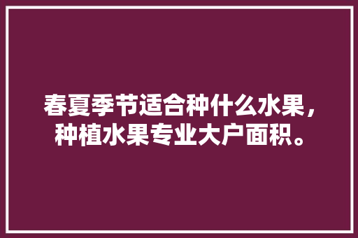 春夏季节适合种什么水果，种植水果专业大户面积。 春夏季节适合种什么水果，种植水果专业大户面积。 水果种植