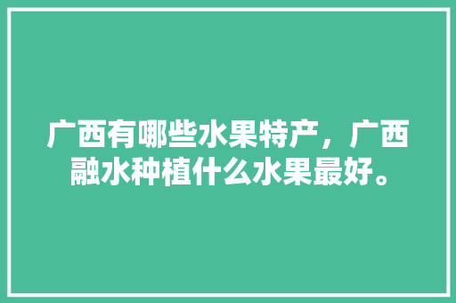 广西有哪些水果特产，广西融水种植什么水果最好。 广西有哪些水果特产，广西融水种植什么水果最好。 土壤施肥