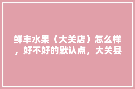 鲜丰水果（大关店）怎么样，好不好的默认点，大关县水果种植面积。 鲜丰水果（大关店）怎么样，好不好的默认点，大关县水果种植面积。 土壤施肥