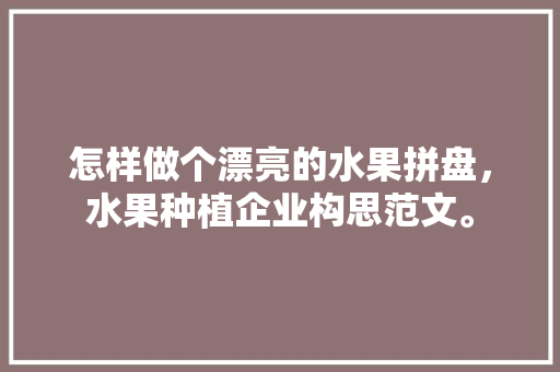 怎样做个漂亮的水果拼盘，水果种植企业构思范文。 怎样做个漂亮的水果拼盘，水果种植企业构思范文。 蔬菜种植