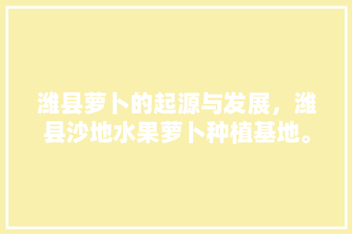 潍县萝卜的起源与发展，潍县沙地水果萝卜种植基地。 潍县萝卜的起源与发展，潍县沙地水果萝卜种植基地。 水果种植