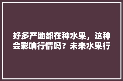 好多产地都在种水果，这种会影响行情吗？未来水果行情会怎样，近年水果种植数据。 好多产地都在种水果，这种会影响行情吗？未来水果行情会怎样，近年水果种植数据。 家禽养殖