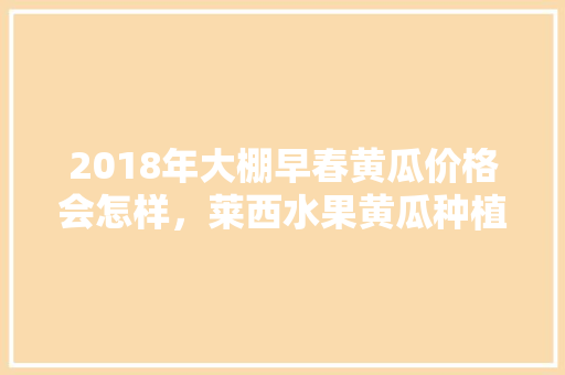 2018年大棚早春黄瓜价格会怎样，莱西水果黄瓜种植基地在哪里。 2018年大棚早春黄瓜价格会怎样，莱西水果黄瓜种植基地在哪里。 土壤施肥