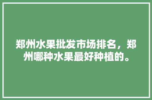 郑州水果批发市场排名，郑州哪种水果最好种植的。 郑州水果批发市场排名，郑州哪种水果最好种植的。 水果种植