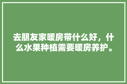 去朋友家暖房带什么好，什么水果种植需要暖房养护。 去朋友家暖房带什么好，什么水果种植需要暖房养护。 水果种植