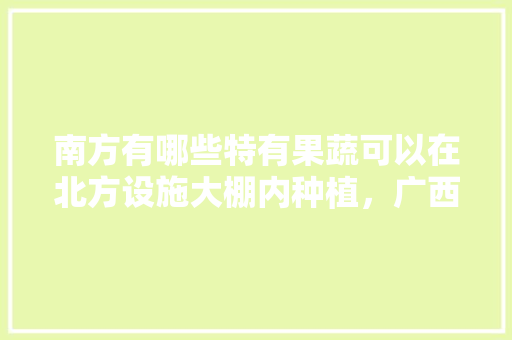 南方有哪些特有果蔬可以在北方设施大棚内种植，广西种植水果大棚有补贴吗。 南方有哪些特有果蔬可以在北方设施大棚内种植，广西种植水果大棚有补贴吗。 蔬菜种植