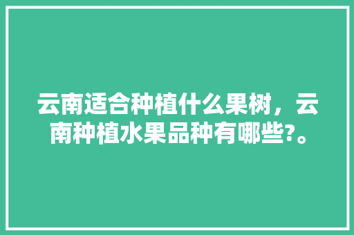 云南适合种植什么果树，云南种植水果品种有哪些?。 云南适合种植什么果树，云南种植水果品种有哪些?。 土壤施肥