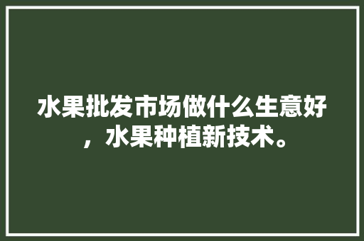 水果批发市场做什么生意好，水果种植新技术。 水果批发市场做什么生意好，水果种植新技术。 水果种植