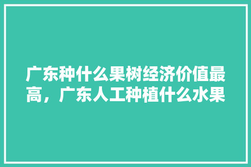 广东种什么果树经济价值最高，广东人工种植什么水果好吃。 广东种什么果树经济价值最高，广东人工种植什么水果好吃。 土壤施肥