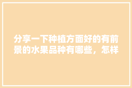 分享一下种植方面好的有前景的水果品种有哪些，怎样种植的水果好吃。 分享一下种植方面好的有前景的水果品种有哪些，怎样种植的水果好吃。 蔬菜种植