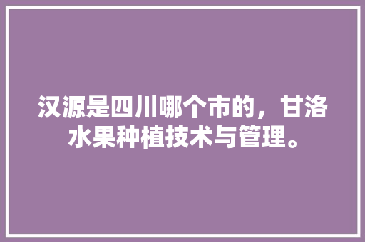 汉源是四川哪个市的，甘洛水果种植技术与管理。 汉源是四川哪个市的，甘洛水果种植技术与管理。 水果种植