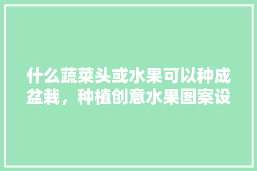 什么蔬菜头或水果可以种成盆栽，种植创意水果图案设计图片。 什么蔬菜头或水果可以种成盆栽，种植创意水果图案设计图片。 畜牧养殖