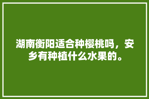 湖南衡阳适合种樱桃吗，安乡有种植什么水果的。 湖南衡阳适合种樱桃吗，安乡有种植什么水果的。 土壤施肥