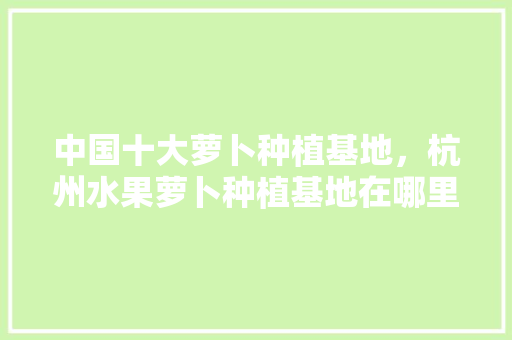 中国十大萝卜种植基地，杭州水果萝卜种植基地在哪里。 中国十大萝卜种植基地，杭州水果萝卜种植基地在哪里。 土壤施肥