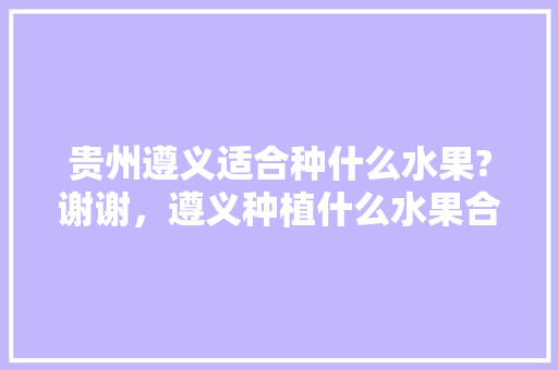 贵州遵义适合种什么水果?谢谢，遵义种植什么水果合适呢。 贵州遵义适合种什么水果?谢谢，遵义种植什么水果合适呢。 蔬菜种植