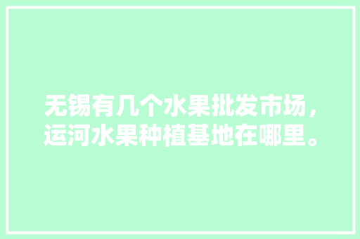 无锡有几个水果批发市场，运河水果种植基地在哪里。 无锡有几个水果批发市场，运河水果种植基地在哪里。 土壤施肥