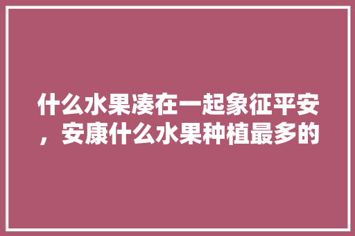 什么水果凑在一起象征平安，安康什么水果种植最多的。 什么水果凑在一起象征平安，安康什么水果种植最多的。 蔬菜种植