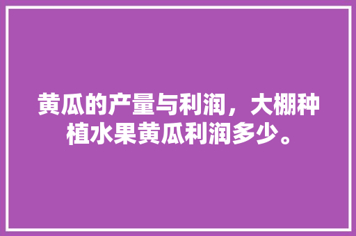 黄瓜的产量与利润，大棚种植水果黄瓜利润多少。 黄瓜的产量与利润，大棚种植水果黄瓜利润多少。 土壤施肥