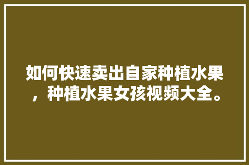 如何快速卖出自家种植水果，种植水果女孩视频大全。 如何快速卖出自家种植水果，种植水果女孩视频大全。 水果种植