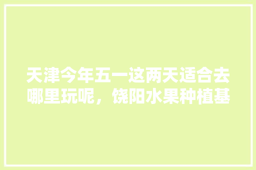 天津今年五一这两天适合去哪里玩呢，饶阳水果种植基地在哪里。 天津今年五一这两天适合去哪里玩呢，饶阳水果种植基地在哪里。 水果种植