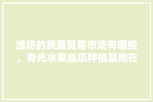 潍坊的蔬菜贸易市场有哪些，寿光水果丝瓜种植基地在哪里。 潍坊的蔬菜贸易市场有哪些，寿光水果丝瓜种植基地在哪里。 蔬菜种植