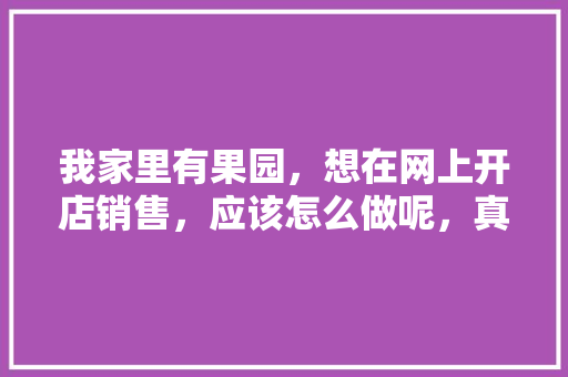 我家里有果园，想在网上开店销售，应该怎么做呢，真人种植水果图片。 我家里有果园，想在网上开店销售，应该怎么做呢，真人种植水果图片。 家禽养殖