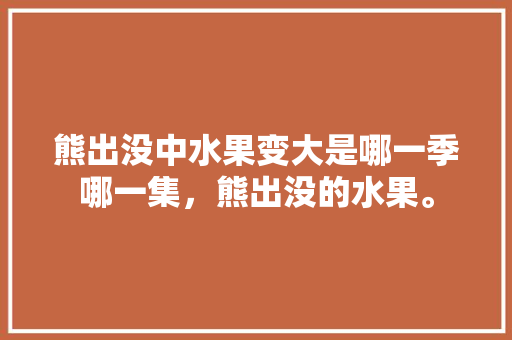 熊出没中水果变大是哪一季哪一集，熊出没的水果。 熊出没中水果变大是哪一季哪一集，熊出没的水果。 畜牧养殖